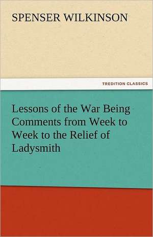 Lessons of the War Being Comments from Week to Week to the Relief of Ladysmith de Spenser Wilkinson