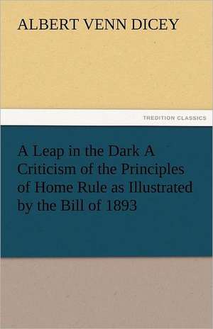 A Leap in the Dark a Criticism of the Principles of Home Rule as Illustrated by the Bill of 1893: The Tragedies de Albert Venn Dicey