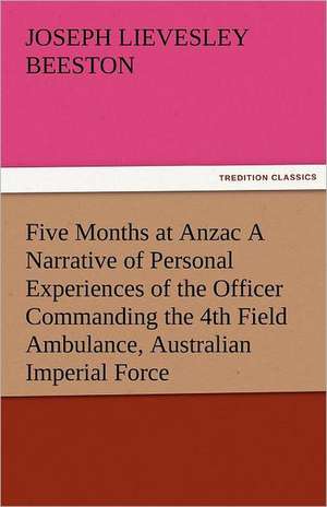 Five Months at Anzac a Narrative of Personal Experiences of the Officer Commanding the 4th Field Ambulance, Australian Imperial Force: Mary Ware de Joseph Lievesley Beeston