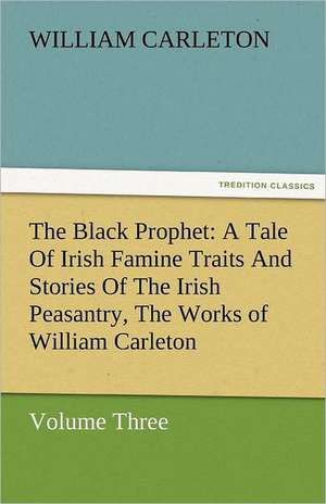 The Black Prophet: A Tale of Irish Famine Traits and Stories of the Irish Peasantry, the Works of William Carleton, Volume Three de William Carleton