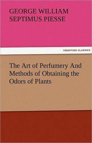 The Art of Perfumery and Methods of Obtaining the Odors of Plants: Truth Made Clear Through Eye and Ear Or, Ten-Minute Talks with Colored Chalks de George William Septimus Piesse