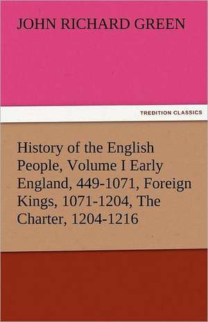 History of the English People, Volume I Early England, 449-1071, Foreign Kings, 1071-1204, the Charter, 1204-1216: The Central Man of All the World a Course of Lectures Delivered Before the Student Body of the New York State Colleg de John Richard Green