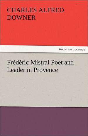 Frederic Mistral Poet and Leader in Provence: The Central Man of All the World a Course of Lectures Delivered Before the Student Body of the New York State Colleg de Charles Alfred Downer