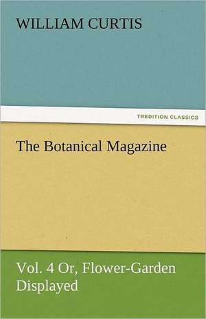 The Botanical Magazine, Vol. 4 Or, Flower-Garden Displayed de William Curtis