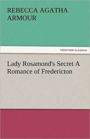 Lady Rosamond's Secret a Romance of Fredericton: Curiosities of the Old Lottery Gleanings Chiefly from Old Newspapers of Boston and Salem, Massachusetts de Rebecca Agatha Armour