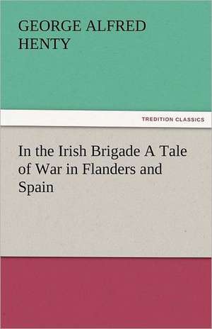 In the Irish Brigade a Tale of War in Flanders and Spain: Radisson, La Verendrye, Lewis and C de G. A. (George Alfred) Henty