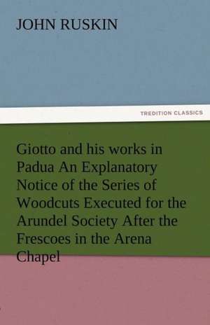 Giotto and His Works in Padua an Explanatory Notice of the Series of Woodcuts Executed for the Arundel Society After the Frescoes in the Arena Chapel: Radisson, La Verendrye, Lewis and C de John Ruskin