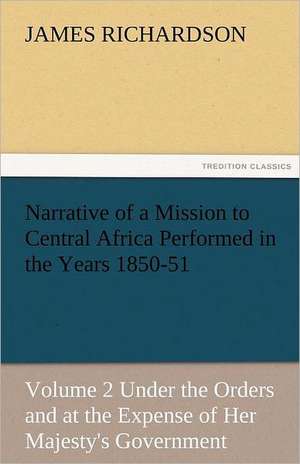 Narrative of a Mission to Central Africa Performed in the Years 1850-51, Volume 2 Under the Orders and at the Expense of Her Majesty's Government de James Richardson