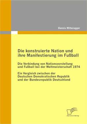 Die Konstruierte Nation Und Ihre Manifestierung Im Fussball: Die Verbindung Von Nationsvorstellung Und Fussball Bei Der Weltmeisterschaft 1974 de Dennis Mitteregger