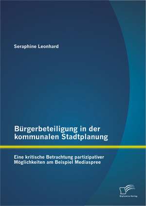 Burgerbeteiligung in Der Kommunalen Stadtplanung: Eine Kritische Betrachtung Partizipativer Moglichkeiten Am Beispiel Mediaspree de Seraphine Leonhard