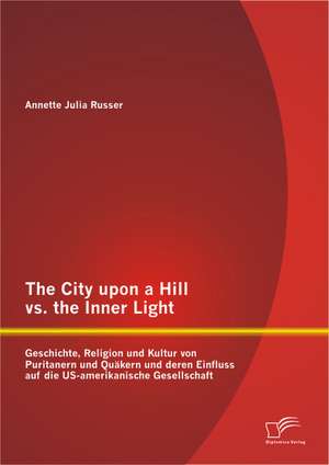 The City Upon a Hill vs. the Inner Light: Geschichte, Religion Und Kultur Von Puritanern Und Quakern Und Deren Einfluss Auf Die Us-Amerikanische Gesel de Annette Julia Russer