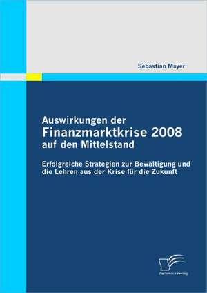 Auswirkungen Der Finanzmarktkrise 2008 Auf Den Mittelstand: Erfolgreiche Strategien Zur Bew Ltigung Und Die Lehren Aus Der Krise Fur Die Zukunft de Sebastian Mayer