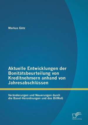 Aktuelle Entwicklungen Der Bonitatsbeurteilung Von Kreditnehmern Anhand Von Jahresabschlussen: Veranderungen Und Neuerungen Durch Die Basel-Verordnung de Markus Götz