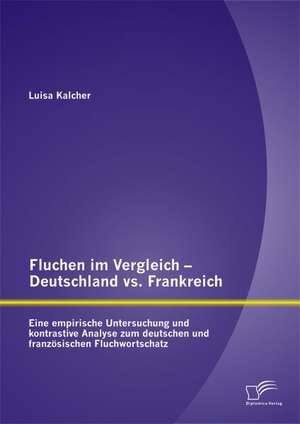 Fluchen Im Vergleich - Deutschland vs. Frankreich: Eine Empirische Untersuchung Und Kontrastive Analyse Zum Deutschen Und Franzosischen Fluchwortschat de Luisa Kalcher