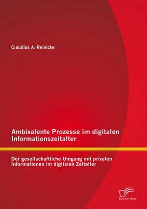 Ambivalente Prozesse Im Digitalen Informationszeitalter: Der Gesellschaftliche Umgang Mit Privaten Informationen Im Digitalen Zeitalter de Claudius Reinicke