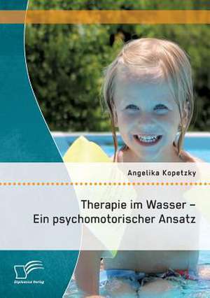 Therapie Im Wasser - Ein Psychomotorischer Ansatz: Theorien Und Methoden Zur Umsetzung Im Grundschulunterricht de Angelika Kopetzky