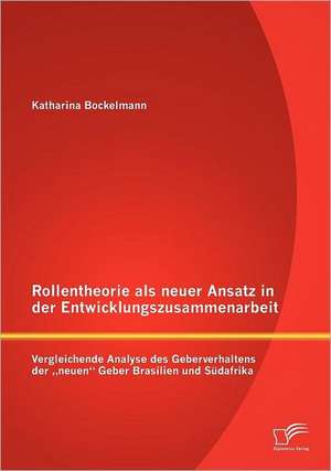 Rollentheorie ALS Neuer Ansatz in Der Entwicklungszusammenarbeit: Vergleichende Analyse Des Geberverhaltens Der Neuen" Geber Brasilien Und S Dafrika de Katharina Bockelmann