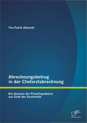 Abrechnungsbetrug in Der Chefarztabrechnung: Die Grenzen Der Privatliquidation Aus Sicht Des Strafrechts de Tim Patrik Albrecht