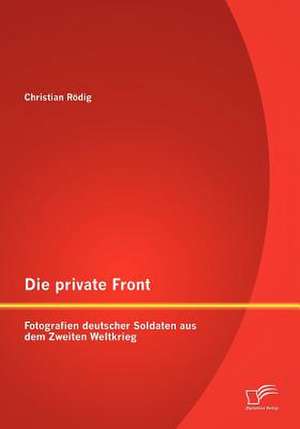 Die Private Front: Fotografien Deutscher Soldaten Aus Dem Zweiten Weltkrieg de Christian Rödig