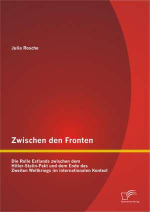 Zwischen Den Fronten: Die Rolle Estlands Zwischen Dem Hitler-Stalin-Pakt Und Dem Ende Des Zweiten Weltkriegs Im Internationalen Kontext de Julia Rosche