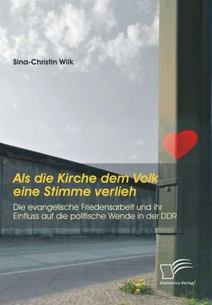 ALS Die Kirche Dem Volk Eine Stimme Verlieh - Die Evangelische Friedensarbeit Und Ihr Einfluss Auf Die Politische Wende in Der Ddr: Entstehung, Verhalten, Empfinden Und Bewaltigung de Sina-Christin Wilk