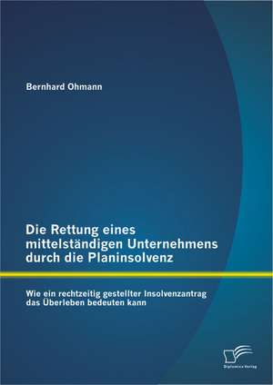 Die Rettung Eines Mittelstandigen Unternehmens Durch Die Planinsolvenz: Wie Ein Rechtzeitig Gestellter Insolvenzantrag Das Uberleben Bedeuten Kann de Bernhard Ohmann