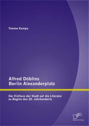 Alfred Doblins Berlin Alexanderplatz: Der Einfluss Der Stadt Auf Die Literatur Zu Beginn Des 20. Jahrhunderts de Yvonne Kampa