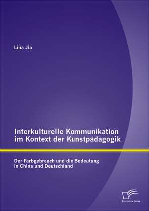 Interkulturelle Kommunikation Im Kontext Der Kunstpadagogik: Der Farbgebrauch Und Die Bedeutung in China Und Deutschland de Lina Jia