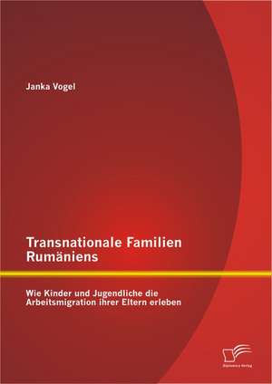 Transnationale Familien Rumaniens: Wie Kinder Und Jugendliche Die Arbeitsmigration Ihrer Eltern Erleben de Janka Vogel