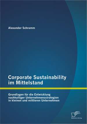 Corporate Sustainability Im Mittelstand: Grundlagen Fur Die Entwicklung Nachhaltiger Unternehmensstrategien in Kleinen Und Mittleren Unternehmen de Alexander Schramm