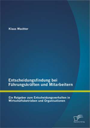 Entscheidungsfindung Bei Fuhrungskraften Und Mitarbeitern: Ein Ratgeber Zum Entscheidungsverhalten in Wirtschaftsbetrieben Und Organisationen de Klaus Wachter