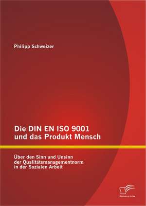 Die Din En ISO 9001 Und Das Produkt Mensch: Ber Den Sinn Und Unsinn Der Qualit Tsmanagementnorm in Der Sozialen Arbeit de Philipp Schweizer