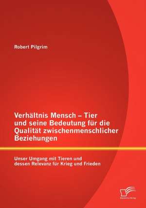 Verh Ltnis Mensch - Tier Und Seine Bedeutung Fur Die Qualit T Zwischenmenschlicher Beziehungen: Unser Umgang Mit Tieren Und Dessen Relevanz Fur Krieg de Robert Pilgrim