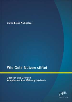 Wie Geld Nutzen Stiftet: Chancen Und Grenzen Komplementarer Wahrungssysteme de Goran Lekic-Aichholzer