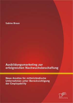 Ausbildungsmarketing Zur Erfolgreichen Nachwuchsbeschaffung: Neue Ansatze Fur Mittelstandische Unternehmen Unter Berucksichtigung Der Employability de Sabine Braun