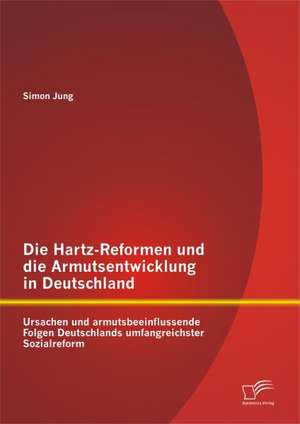 Die Hartz-Reformen Und Die Armutsentwicklung in Deutschland: Ursachen Und Armutsbeeinflussende Folgen Deutschlands Umfangreichster Sozialreform de Simon Jung