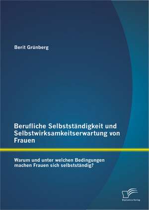 Berufliche Selbststandigkeit Und Selbstwirksamkeitserwartung Von Frauen: Warum Und Unter Welchen Bedingungen Machen Frauen Sich Selbststandig? de Berit Grünberg