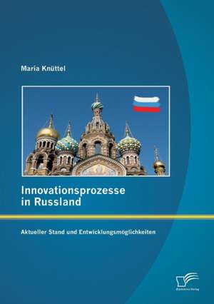 Innovationsprozesse in Russland - Aktueller Stand Und Entwicklungsmoglichkeiten: Ein Vergleich Zwischen Investitions- Und Konsumguterindustrie Mit Praxisbeispielen Von Siemens, Telefonica Germany, Kr de Maria Knüttel