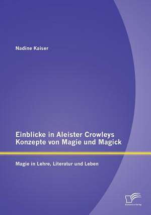 Einblicke in Aleister Crowleys Konzepte Von Magie Und Magick: Magie in Lehre, Literatur Und Leben de Nadine Kaiser