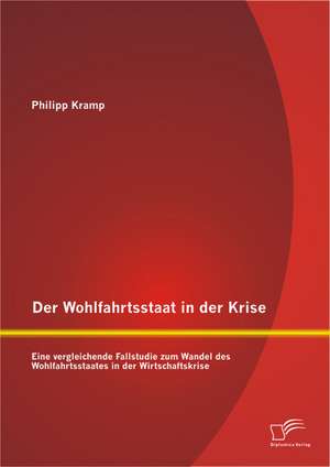 Der Wohlfahrtsstaat in Der Krise: Eine Vergleichende Fallstudie Zum Wandel Des Wohlfahrtsstaates in Der Wirtschaftskrise de Philipp Kramp