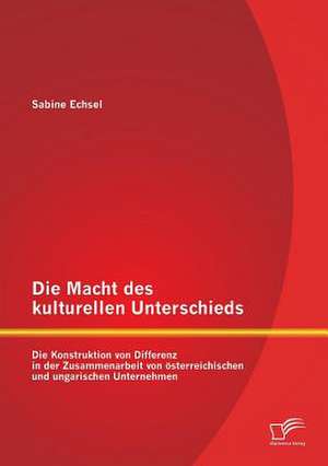 Die Macht Des Kulturellen Unterschieds: Die Konstruktion Von Differenz in Der Zusammenarbeit Von Osterreichischen Und Ungarischen Unternehmen de Sabine Echsel