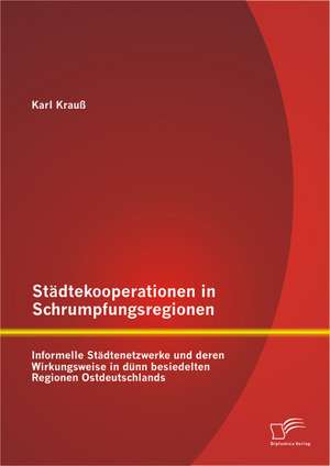 Stadtekooperationen in Schrumpfungsregionen: Informelle Stadtenetzwerke Und Deren Wirkungsweise in Dunn Besiedelten Regionen Ostdeutschlands de Karl Krauß