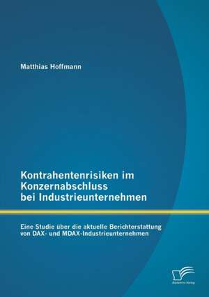 Kontrahentenrisiken Im Konzernabschluss Bei Industrieunternehmen: Eine Studie Uber Die Aktuelle Berichterstattung Von Dax- Und Mdax-Industrieunternehm de Matthias Hoffmann