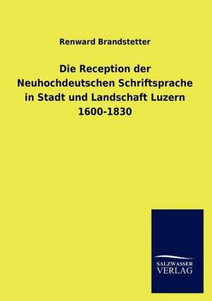 Die Reception der Neuhochdeutschen Schriftsprache in Stadt und Landschaft Luzern 1600-1830 de Renward Brandstetter