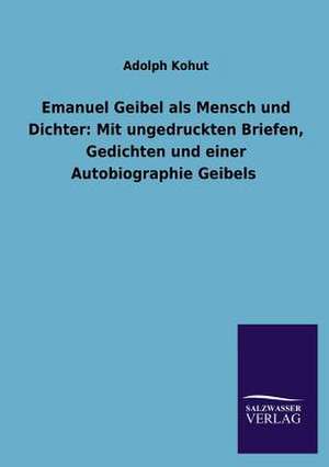 Emanuel Geibel ALS Mensch Und Dichter: Mit Ungedruckten Briefen, Gedichten Und Einer Autobiographie Geibels de Adolph Kohut