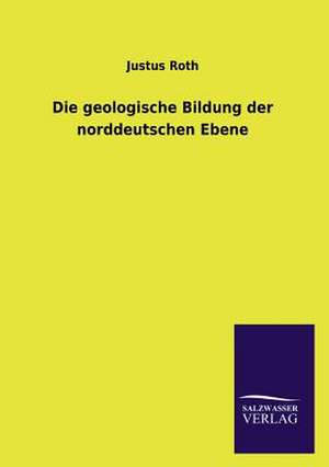 Die Geologische Bildung Der Norddeutschen Ebene: Mit Ungedruckten Briefen, Gedichten Und Einer Autobiographie Geibels de Justus Roth