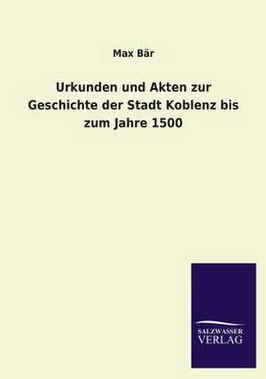 Urkunden Und Akten Zur Geschichte Der Stadt Koblenz Bis Zum Jahre 1500: Mit Ungedruckten Briefen, Gedichten Und Einer Autobiographie Geibels de Max Bär