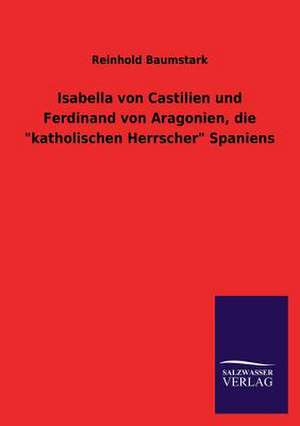 Isabella Von Castilien Und Ferdinand Von Aragonien, Die Katholischen Herrscher Spaniens: Die Hauptgestalten Der Hellenen-Sage an Der Hand Der Sprachvergleichung Zuruckgefuhrt Auf Ihre Historischen Prototype de Reinhold Baumstark