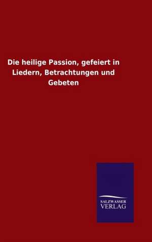 Die Heilige Passion, Gefeiert in Liedern, Betrachtungen Und Gebeten: Die Bruder Vom Deutschen Hause / Marcus Konig de ohne Autor