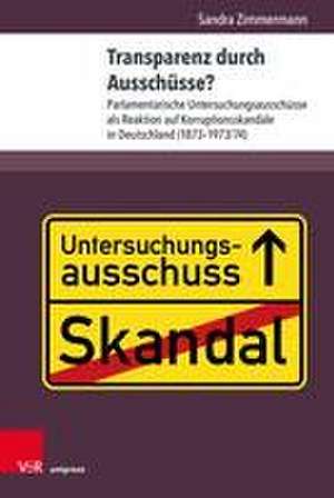 Transparenz durch Ausschusse?: Parlamentarische Untersuchungsausschusse als Reaktion auf Korruptionsskandale in Deutschland (1873--1973/74) de Sandra Zimmermann